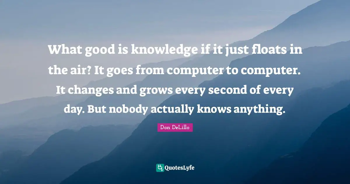 What good is knowledge if it just floats in the air? It goes from computer to computer. It changes and grows every second of every day. But nobody actually knows anything.