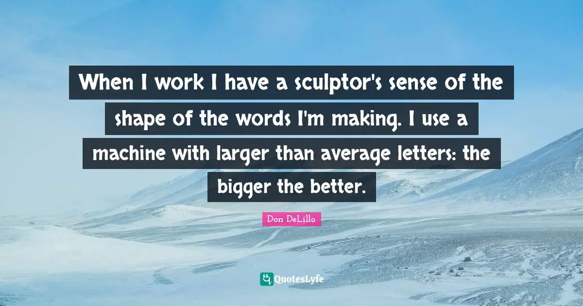 When I work I have a sculptor's sense of the shape of the words I'm making. I use a machine with larger than average letters: the bigger the better.