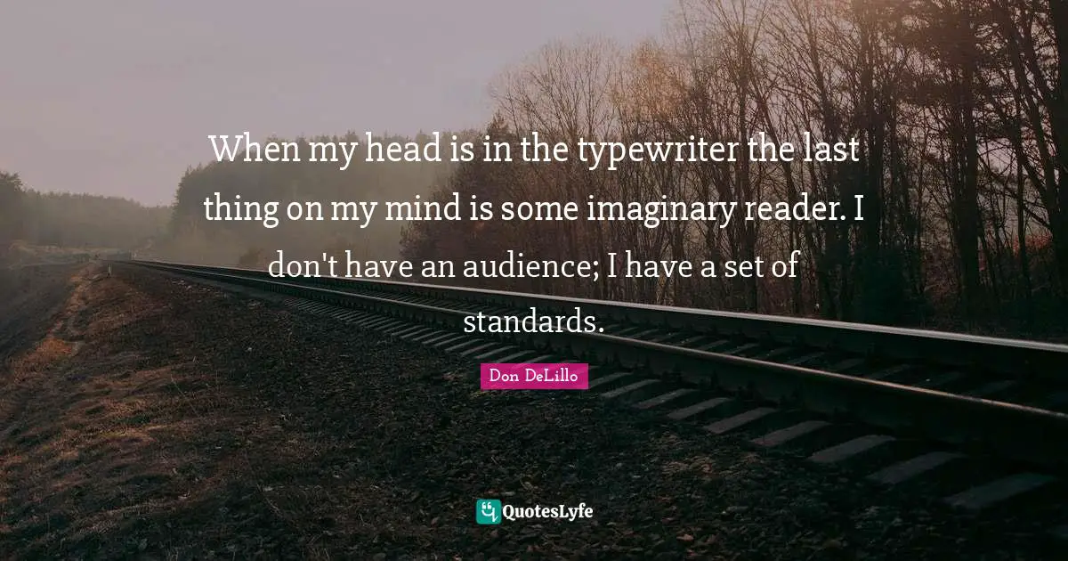 When my head is in the typewriter the last thing on my mind is some imaginary reader. I don't have an audience; I have a set of standards.