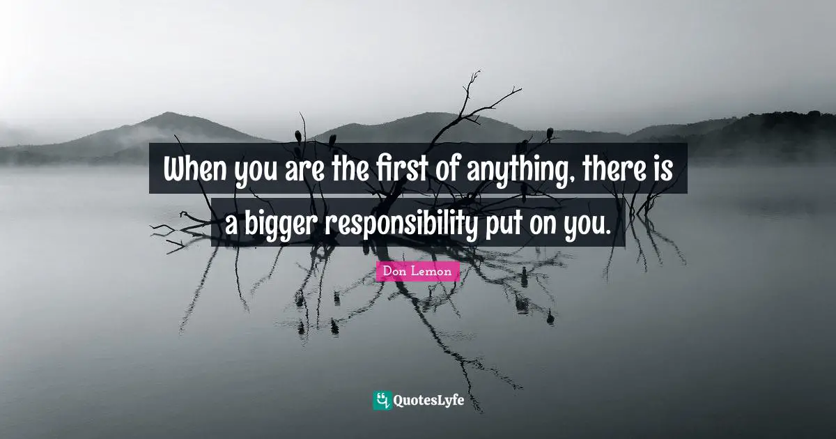 When you are the first of anything, there is a bigger responsibility put on you.
