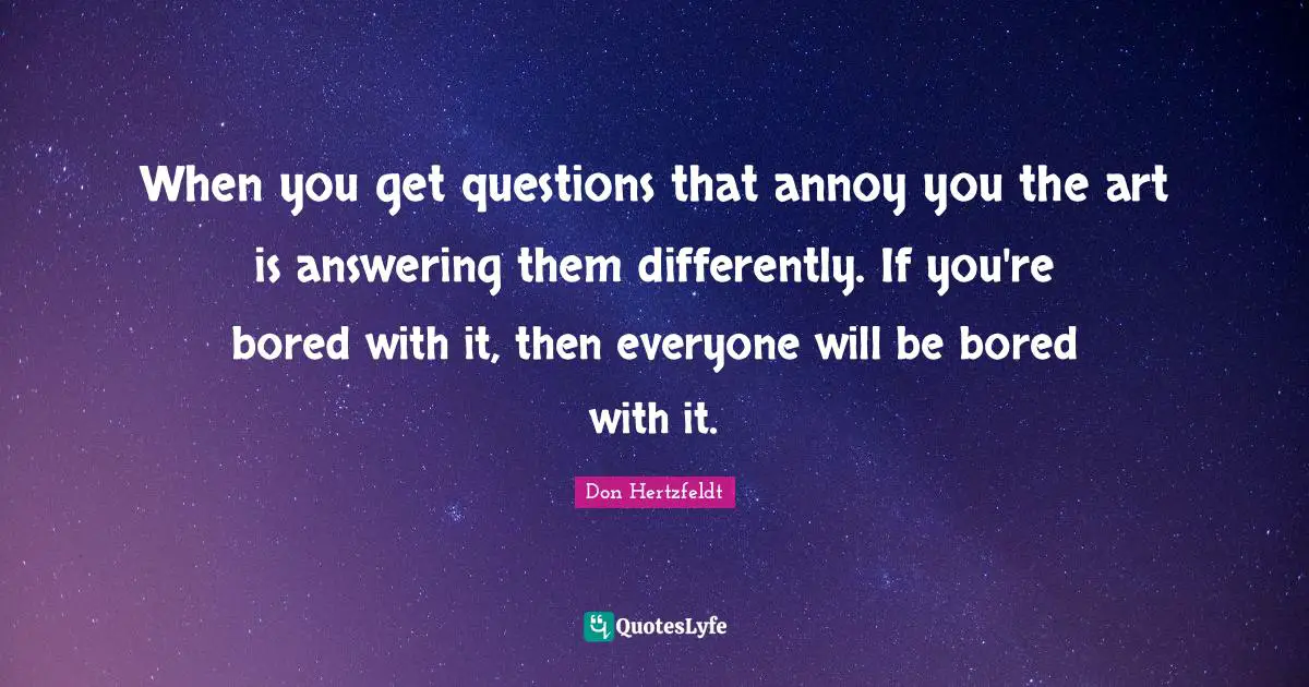 When you get questions that annoy you the art is answering them differently. If you're bored with it, then everyone will be bored with it.