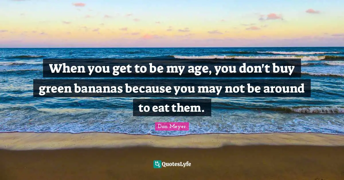 Don Meyer Quotes: "When you get to be my age, you don't buy green bananas because you may not be around to eat them."
