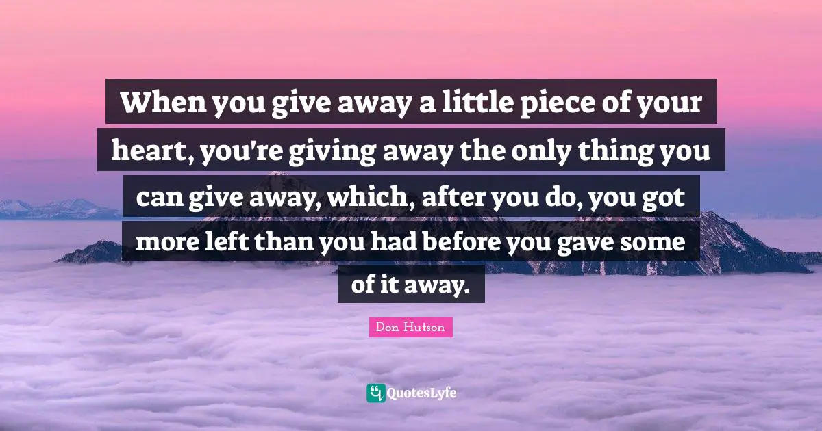 When you give away a little piece of your heart, you're giving away the only thing you can give away, which, after you do, you got more left than you had before you gave some of it away.