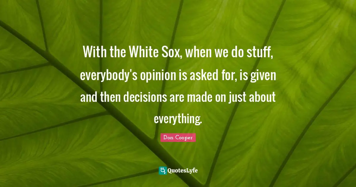With the White Sox, when we do stuff, everybody's opinion is asked for, is given and then decisions are made on just about everything.