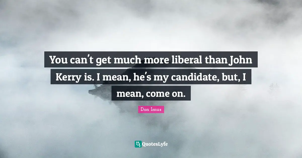 You can't get much more liberal than John Kerry is. I mean, he's my candidate, but, I mean, come on.