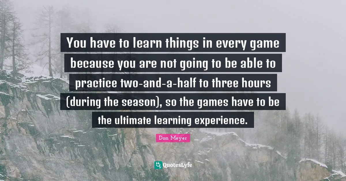 You have to learn things in every game because you are not going to be able to practice two-and-a-half to three hours (during the season), so the games have to be the ultimate learning experience.