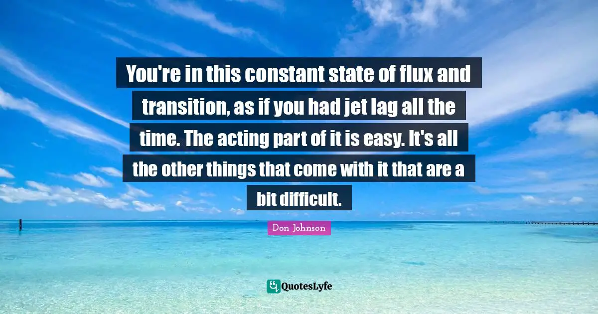 You're in this constant state of flux and transition, as if you had jet lag all the time. The acting part of it is easy. It's all the other things that come with it that are a bit difficult.