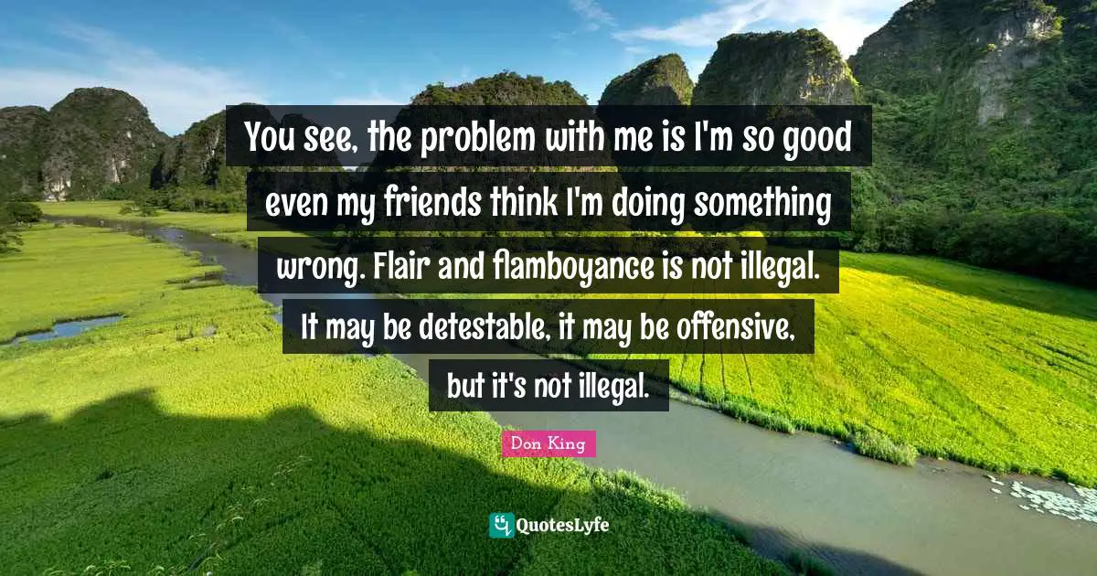 Don King Quotes: "You see, the problem with me is I'm so good even my friends think I'm doing something wrong. Flair and flamboyance is not illegal. It may be detestable, it may be offensive, but it's not illegal."