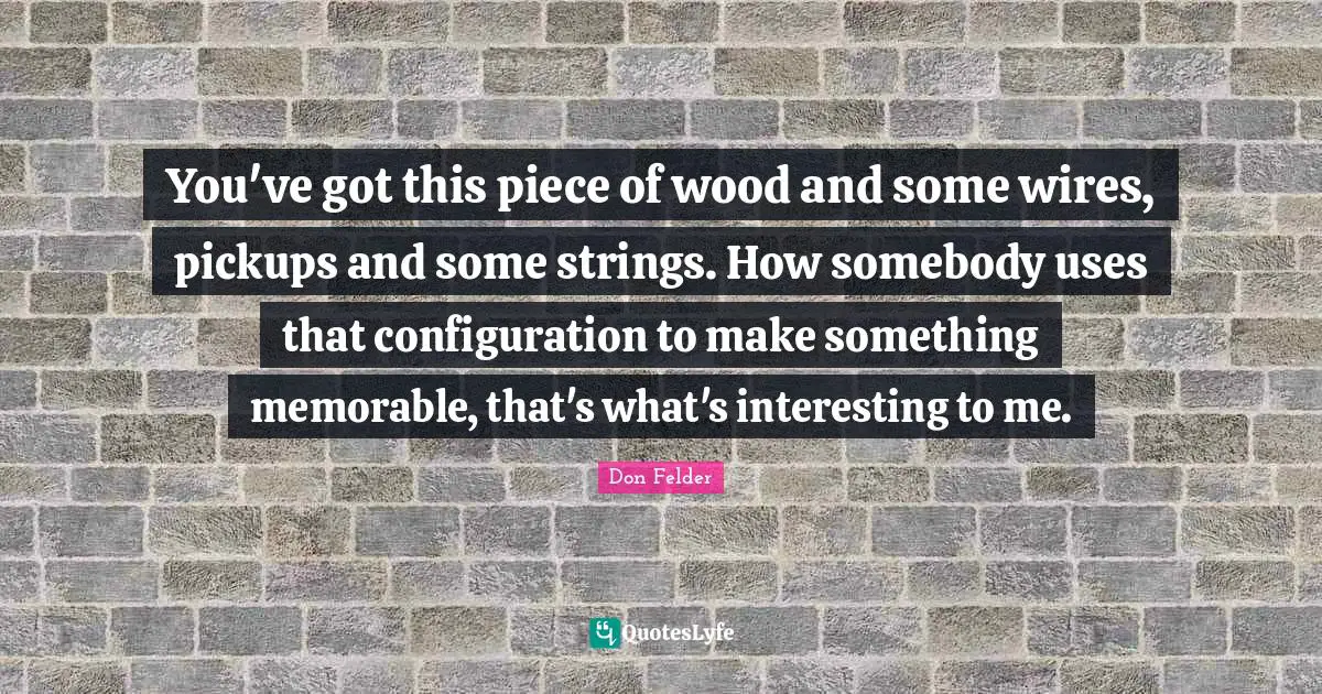 You've got this piece of wood and some wires, pickups and some strings. How somebody uses that configuration to make something memorable, that's what's interesting to me.