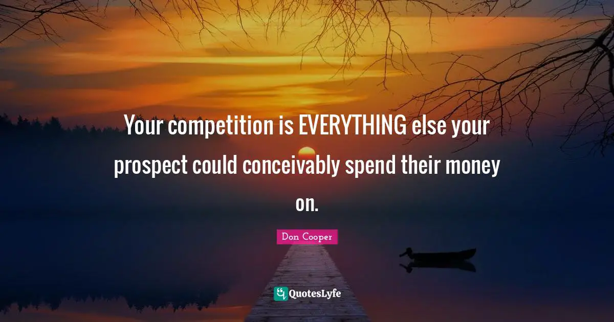 Your competition is EVERYTHING else your prospect could conceivably spend their money on.