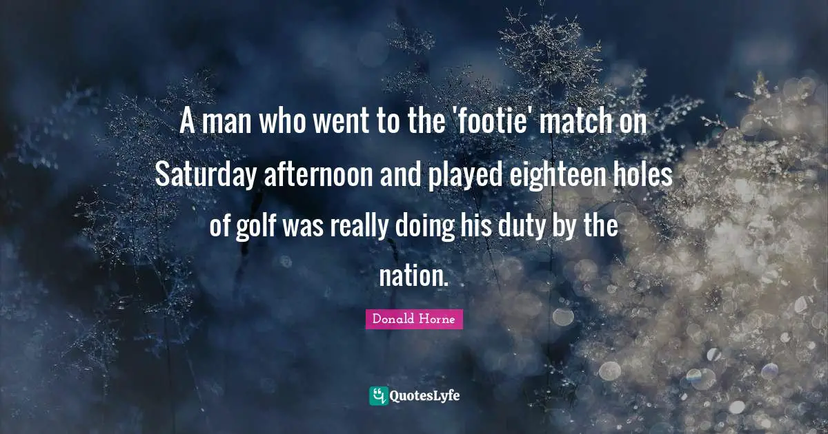 A man who went to the 'footie' match on Saturday afternoon and played eighteen holes of golf was really doing his duty by the nation.