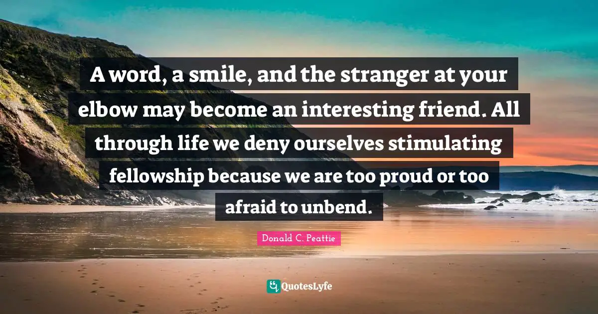 A word, a smile, and the stranger at your elbow may become an interesting friend. All through life we deny ourselves stimulating fellowship because we are too proud or too afraid to unbend.