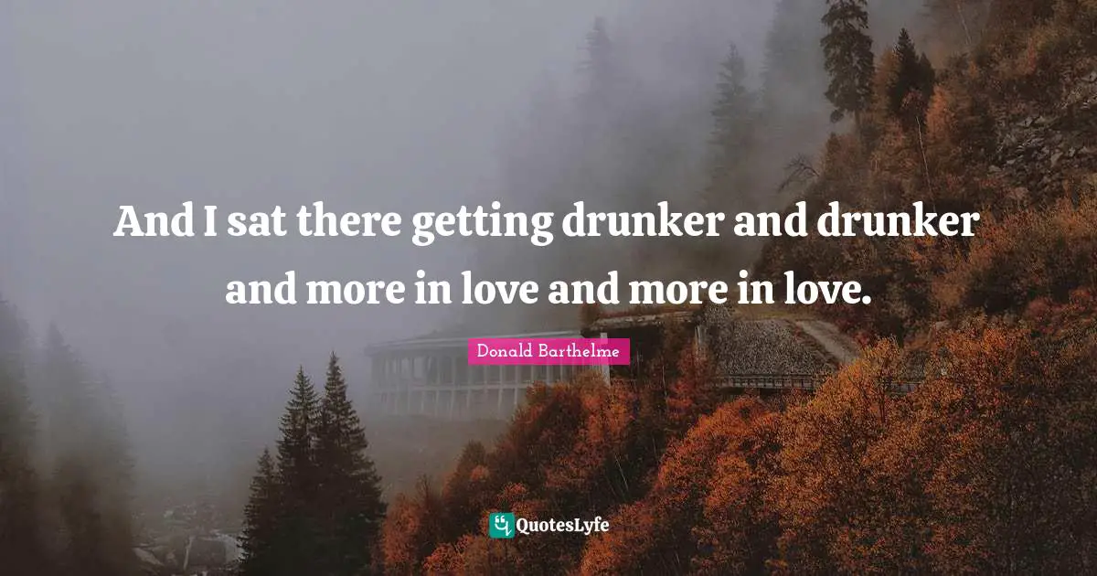 And I sat there getting drunker and drunker and more in love and more in love.
