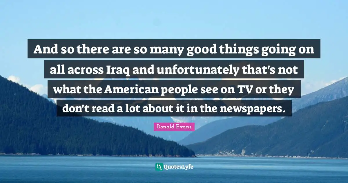 And so there are so many good things going on all across Iraq and unfortunately that's not what the American people see on TV or they don't read a lot about it in the newspapers.