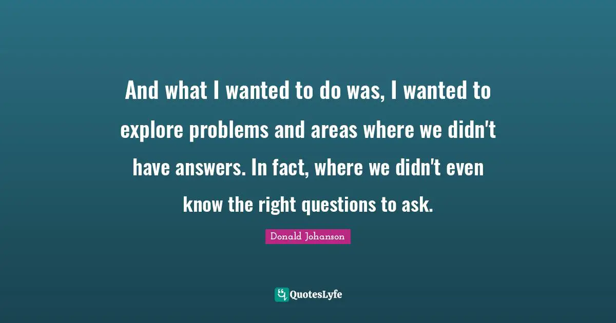 And what I wanted to do was, I wanted to explore problems and areas where we didn't have answers. In fact, where we didn't even know the right questions to ask.