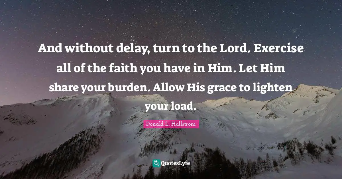 And without delay, turn to the Lord. Exercise all of the faith you have in Him. Let Him share your burden. Allow His grace to lighten your load.