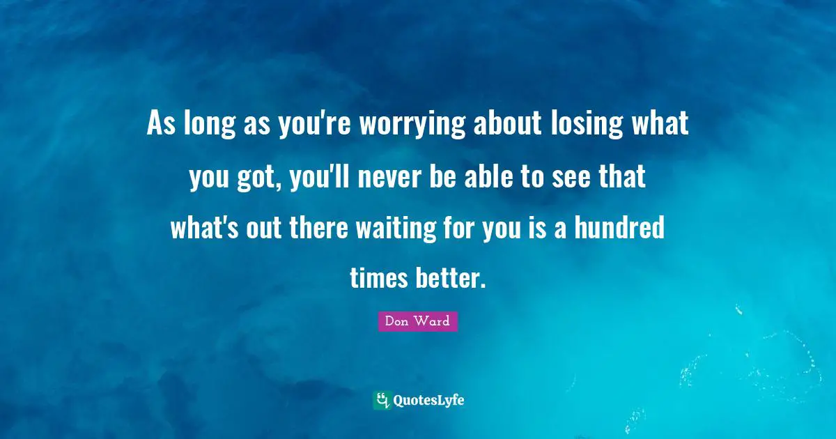 As long as you're worrying about losing what you got, you'll never be able to see that what's out there waiting for you is a hundred times better.