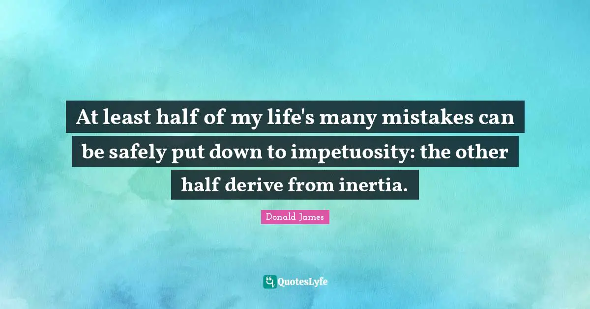 At least half of my life's many mistakes can be safely put down to impetuosity: the other half derive from inertia.