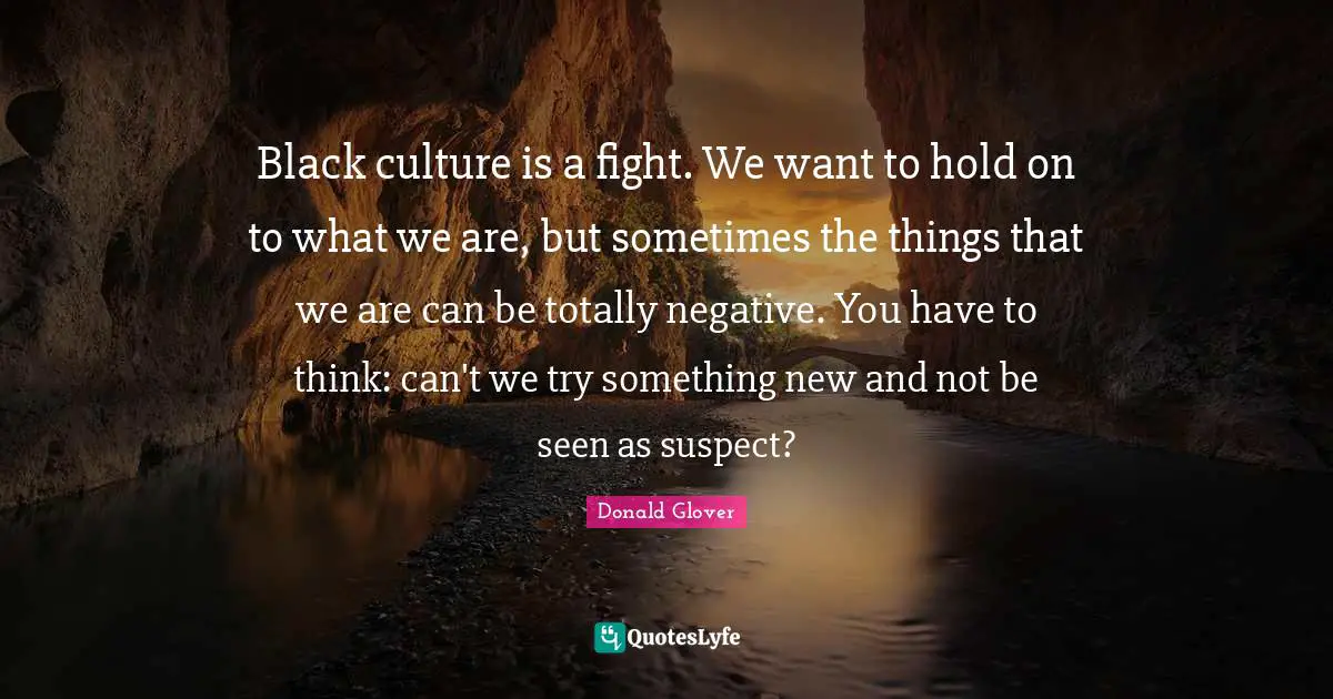 Black culture is a fight. We want to hold on to what we are, but sometimes the things that we are can be totally negative. You have to think: can't we try something new and not be seen as suspect?
