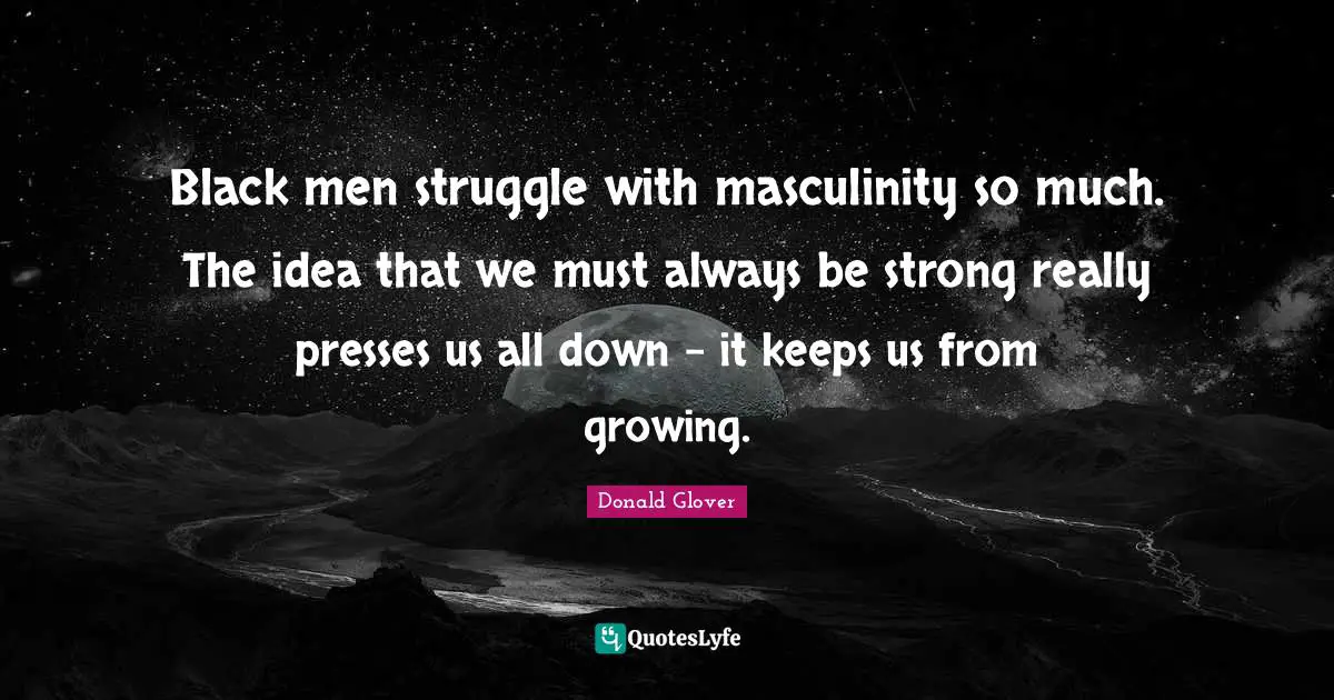 Black men struggle with masculinity so much. The idea that we must always be strong really presses us all down - it keeps us from growing.