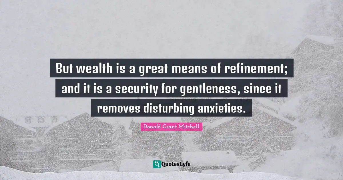 But wealth is a great means of refinement; and it is a security for gentleness, since it removes disturbing anxieties.