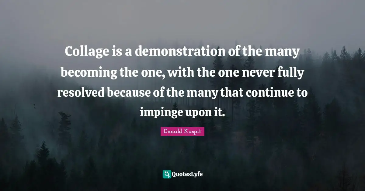 Collage is a demonstration of the many becoming the one, with the one never fully resolved because of the many that continue to impinge upon it.