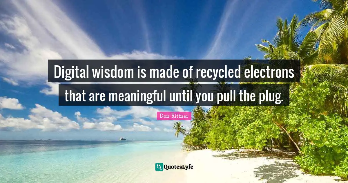 Digital wisdom is made of recycled electrons that are meaningful until you pull the plug.
