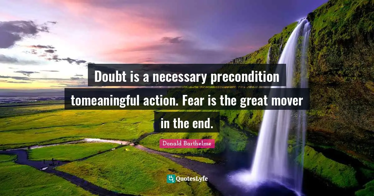 Doubt is a necessary precondition tomeaningful action. Fear is the great mover in the end.