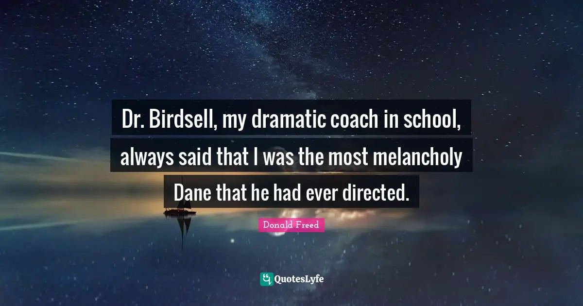 Dr. Birdsell, my dramatic coach in school, always said that I was the most melancholy Dane that he had ever directed.