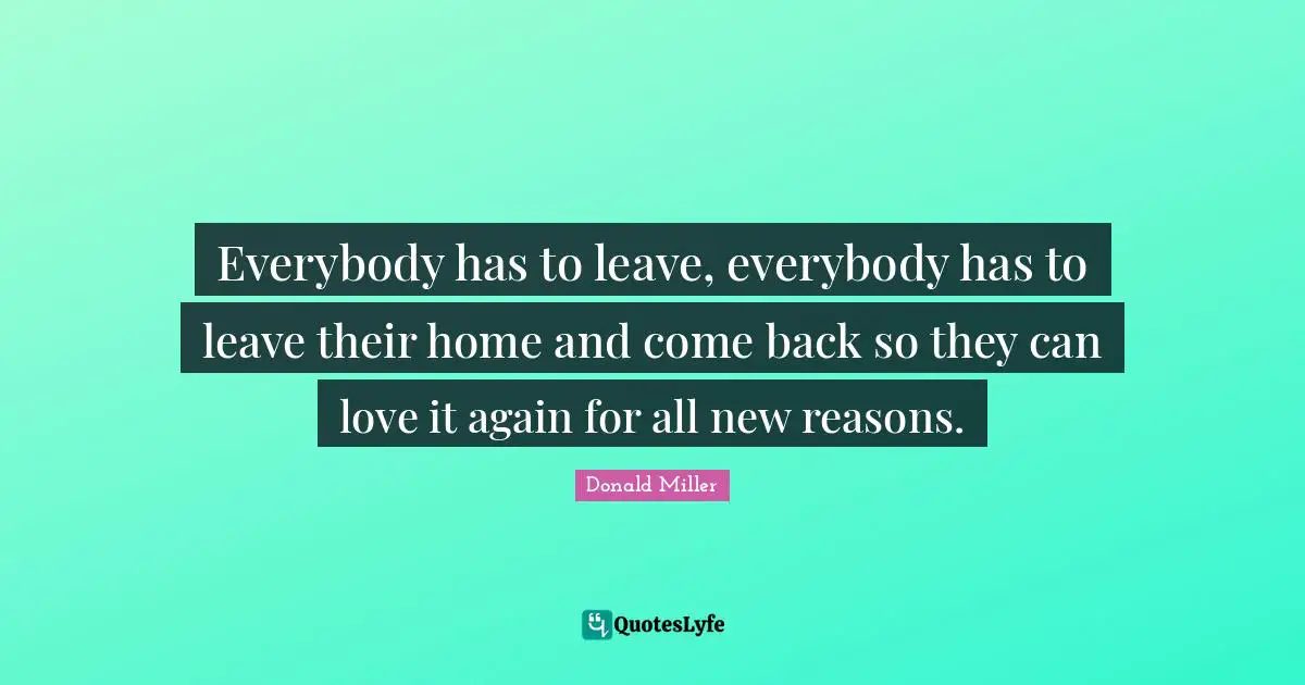Donald Miller Quotes: "Everybody has to leave, everybody has to leave their home and come back so they can love it again for all new reasons."