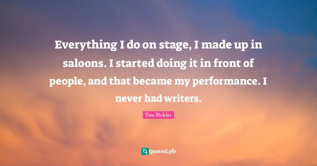 Everything I do on stage, I made up in saloons. I started doing it in front of people, and that became my performance. I never had writers.