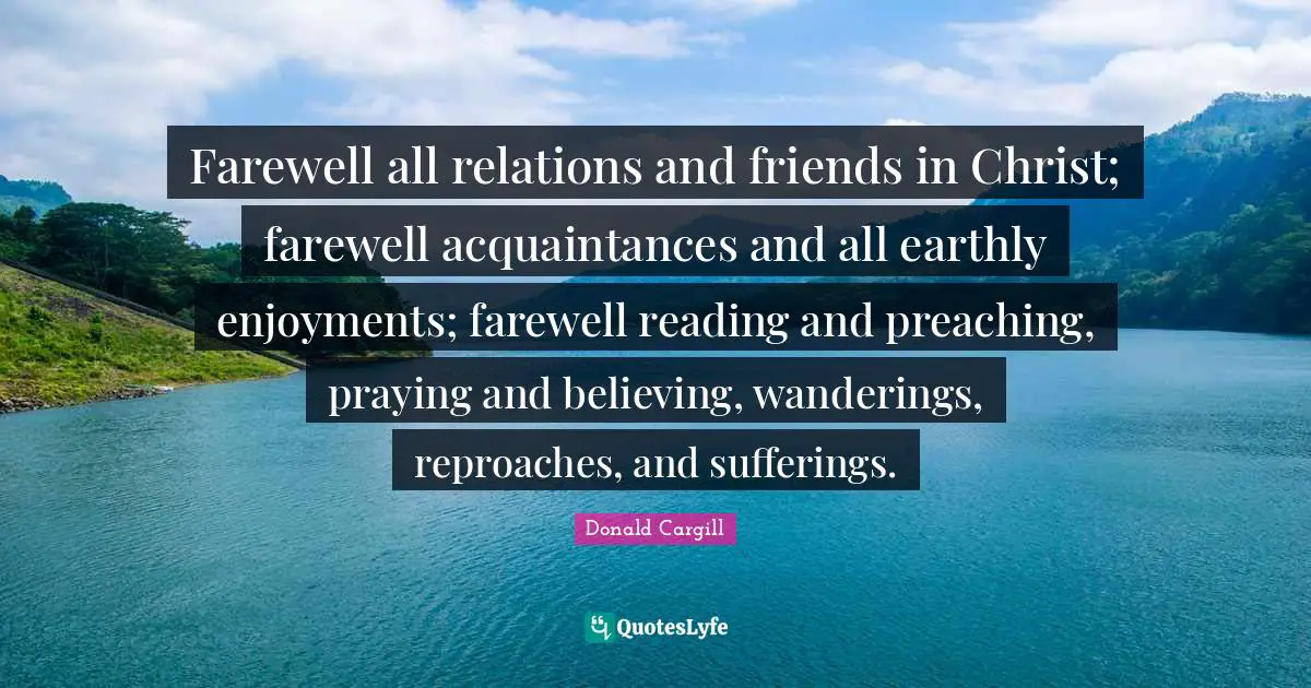 Farewell all relations and friends in Christ; farewell acquaintances and all earthly enjoyments; farewell reading and preaching, praying and believing, wanderings, reproaches, and sufferings.