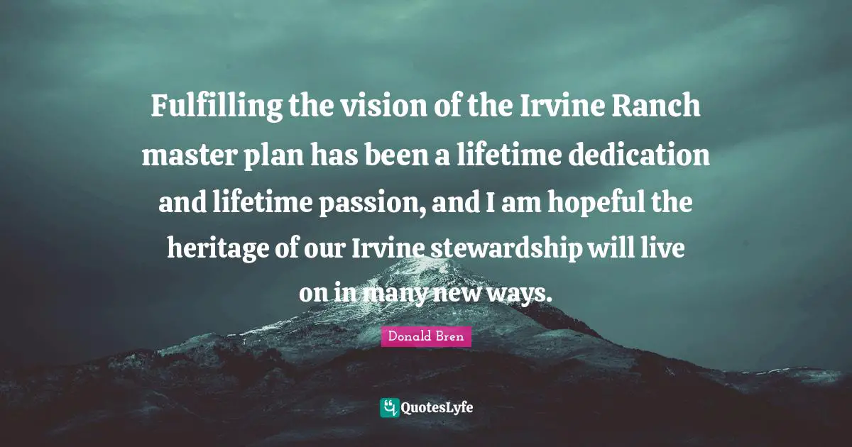 Fulfilling the vision of the Irvine Ranch master plan has been a lifetime dedication and lifetime passion, and I am hopeful the heritage of our Irvine stewardship will live on in many new ways.