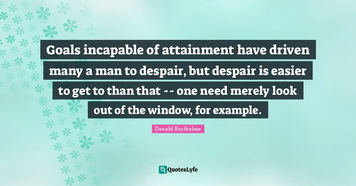 Goals incapable of attainment have driven many a man to despair, but despair is easier to get to than that -- one need merely look out of the window, for example.