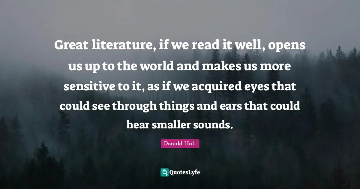 Great literature, if we read it well, opens us up to the world and makes us more sensitive to it, as if we acquired eyes that could see through things and ears that could hear smaller sounds.