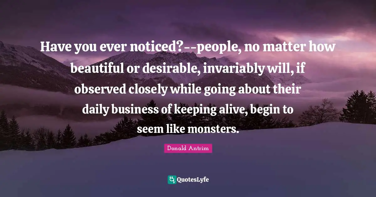 Have you ever noticed?--people, no matter how beautiful or desirable, invariably will, if observed closely while going about their daily business of keeping alive, begin to seem like monsters.