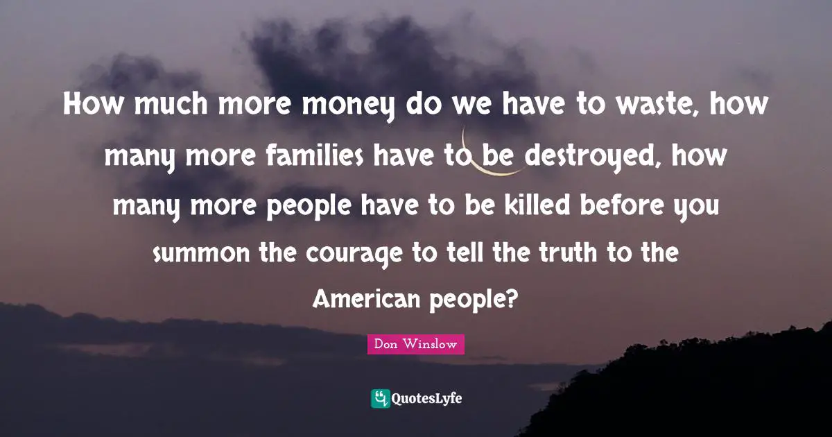 How much more money do we have to waste, how many more families have to be destroyed, how many more people have to be killed before you summon the courage to tell the truth to the American people?