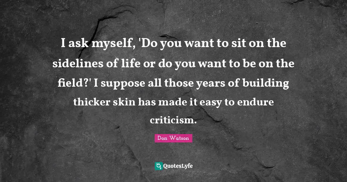 Don Watson Quotes: "I ask myself, 'Do you want to sit on the sidelines of life or do you want to be on the field?' I suppose all those years of building thicker skin has made it easy to endure criticism."