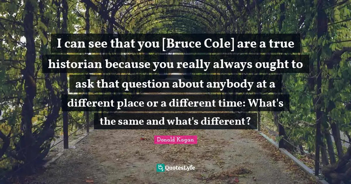 Different Place Quotes: "I can see that you [Bruce Cole] are a true historian because you really always ought to ask that question about anybody at a different place or a different time: What's the same and what's different?"