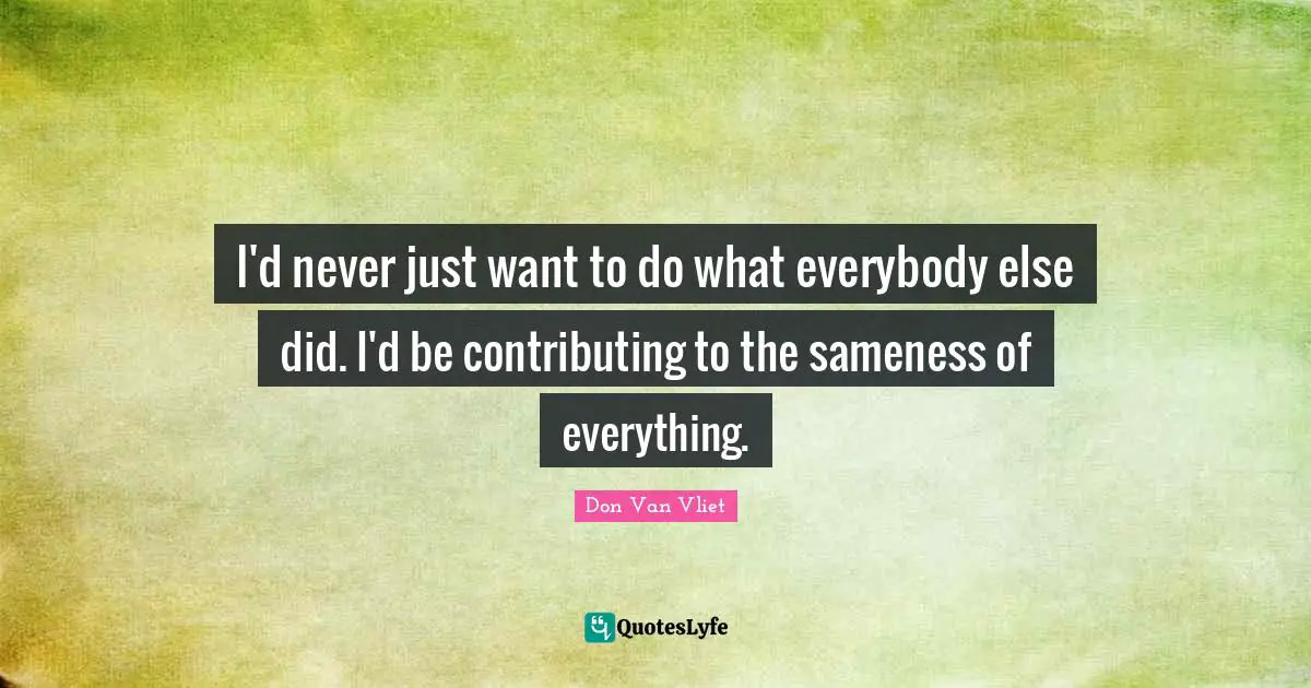 I'd never just want to do what everybody else did. I'd be contributing to the sameness of everything.