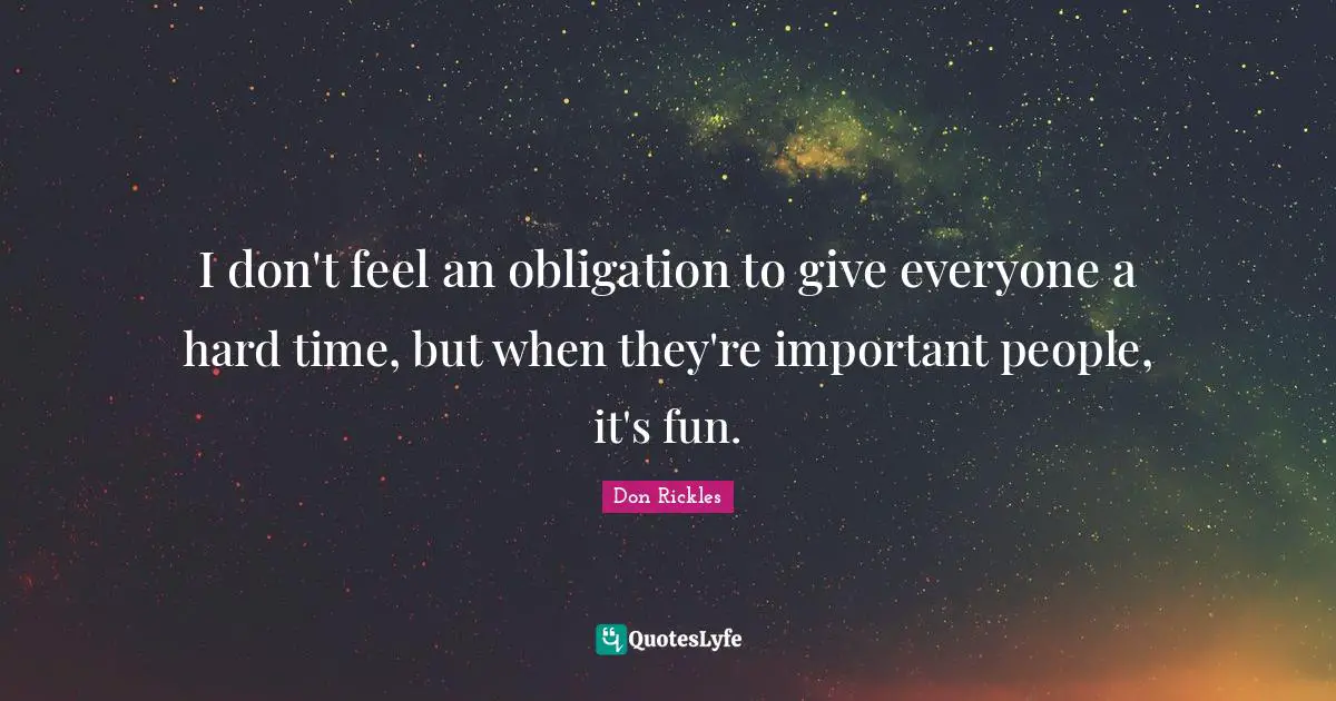 I don't feel an obligation to give everyone a hard time, but when they're important people, it's fun.