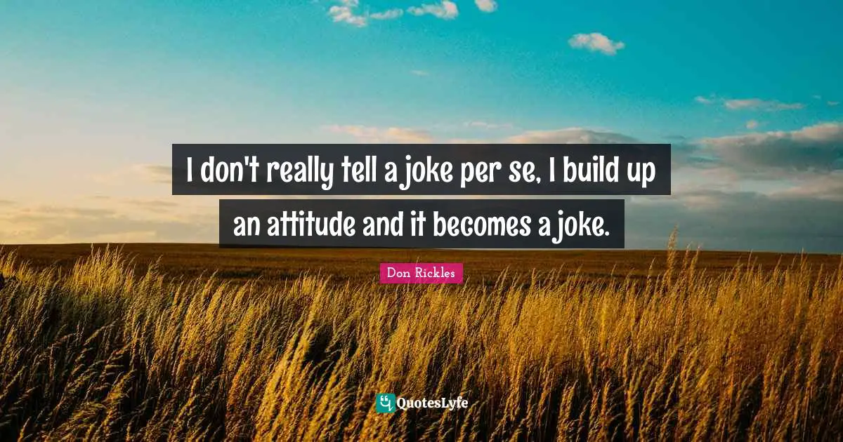 I don't really tell a joke per se, I build up an attitude and it becomes a joke.