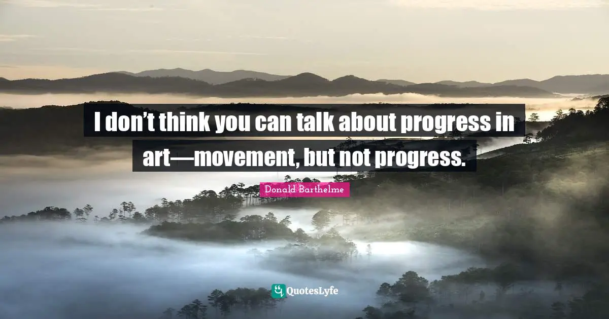 I don’t think you can talk about progress in art—movement, but not progress.