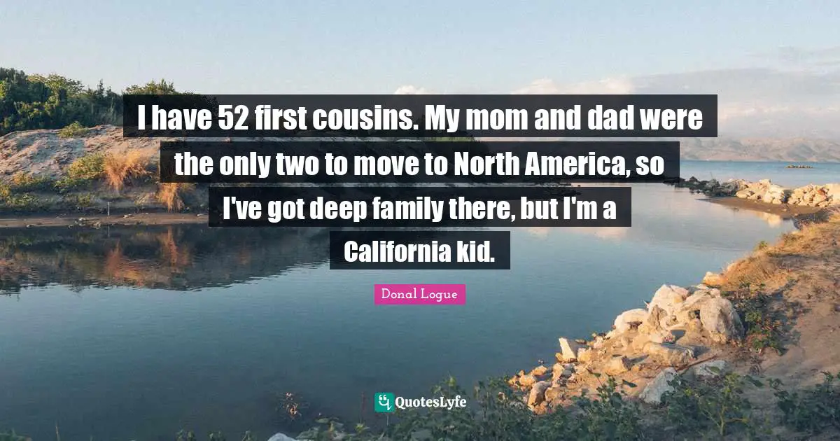 I have 52 first cousins. My mom and dad were the only two to move to North America, so I've got deep family there, but I'm a California kid.