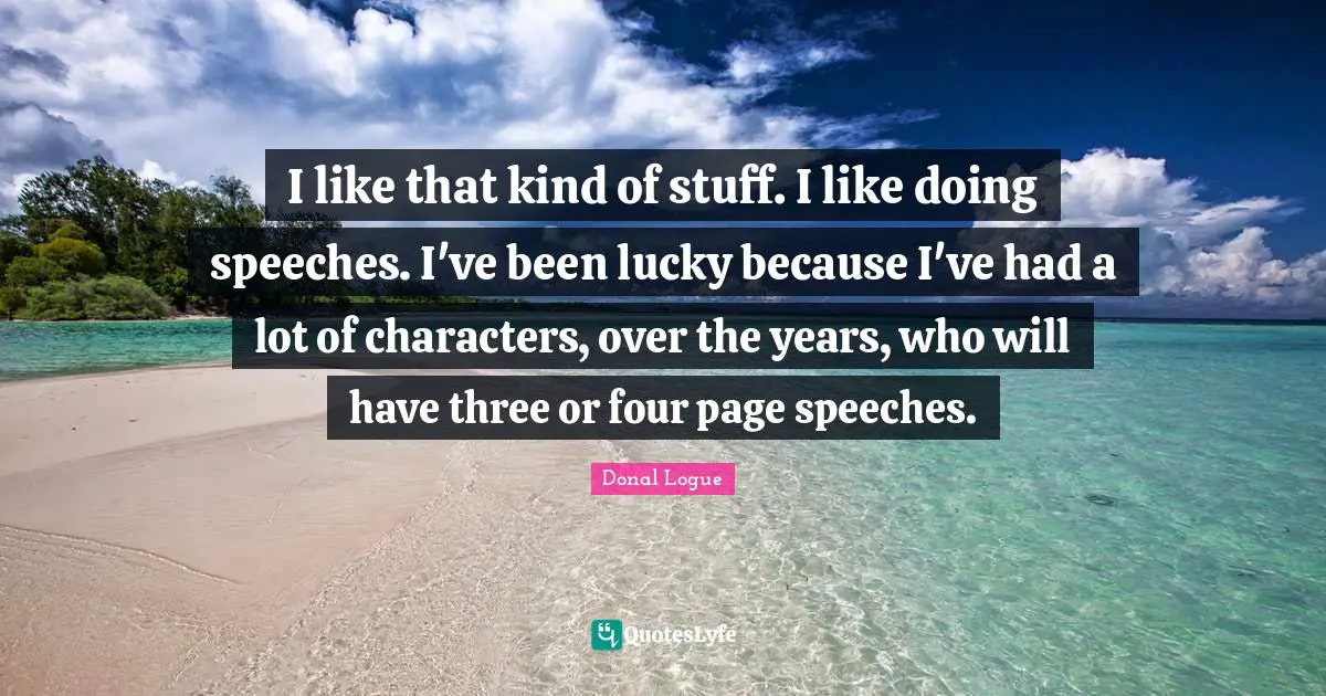 I like that kind of stuff. I like doing speeches. I've been lucky because I've had a lot of characters, over the years, who will have three or four page speeches.