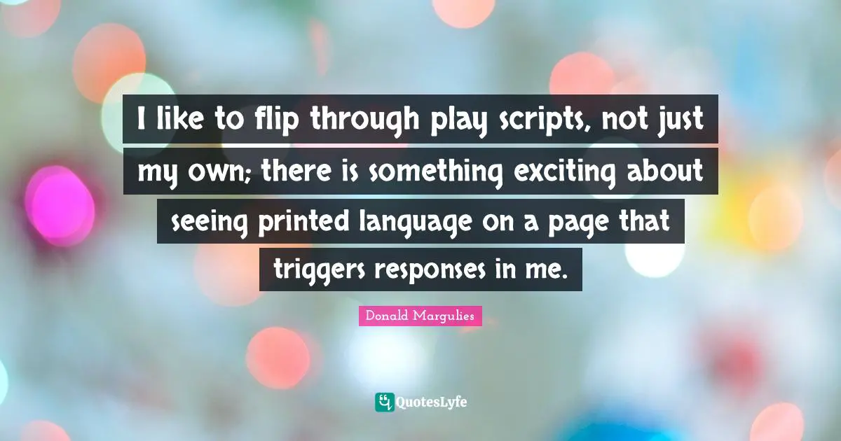 I like to flip through play scripts, not just my own; there is something exciting about seeing printed language on a page that triggers responses in me.