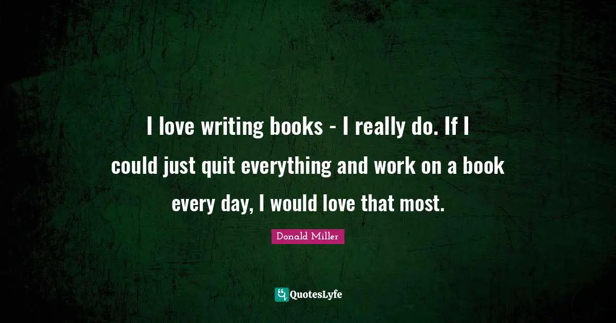 Donald Miller Quotes: "I love writing books - I really do. If I could just quit everything and work on a book every day, I would love that most."