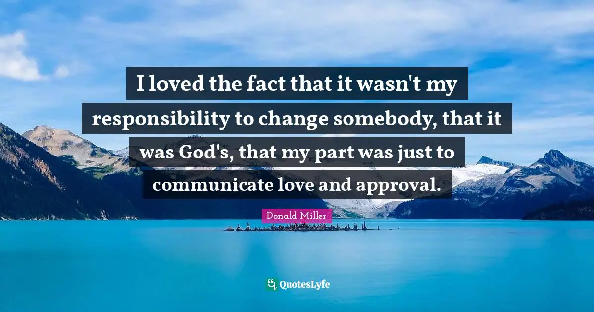 Donald Miller Quotes: "I loved the fact that it wasn't my responsibility to change somebody, that it was God's, that my part was just to communicate love and approval."