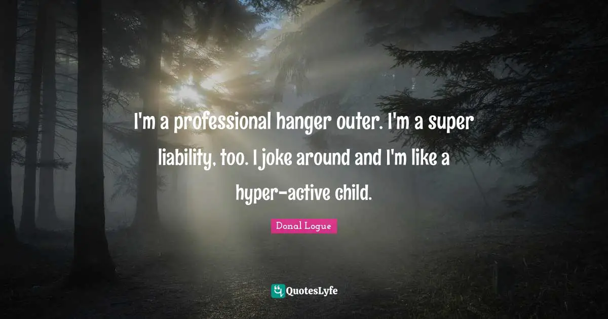 I'm a professional hanger outer. I'm a super liability, too. I joke around and I'm like a hyper-active child.