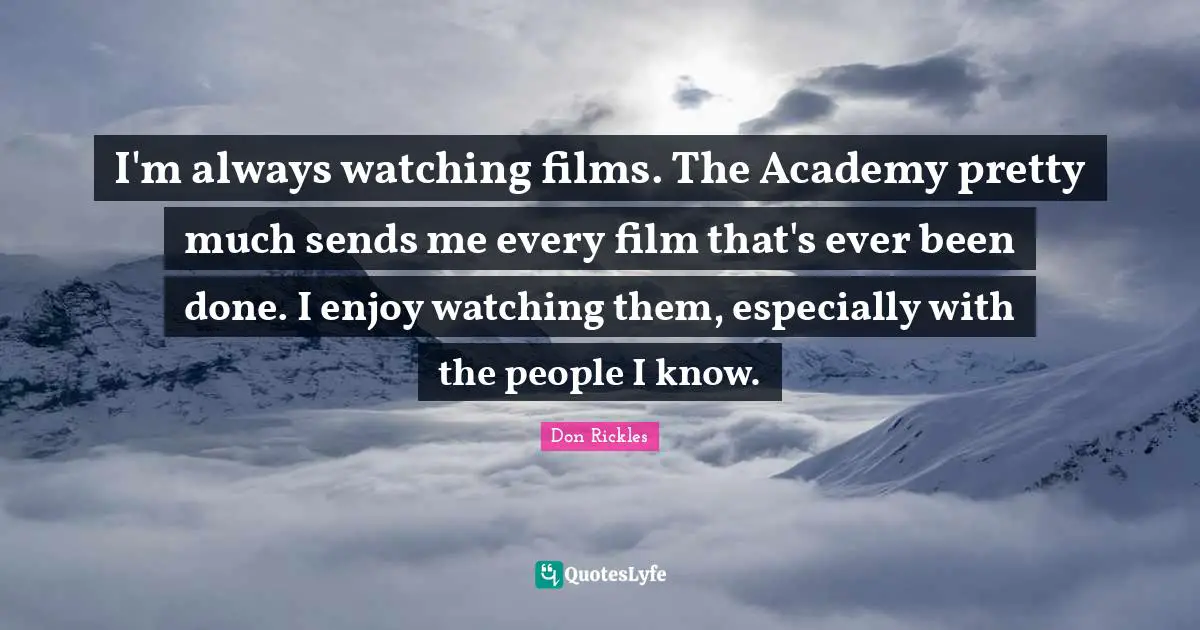 I'm always watching films. The Academy pretty much sends me every film that's ever been done. I enjoy watching them, especially with the people I know.